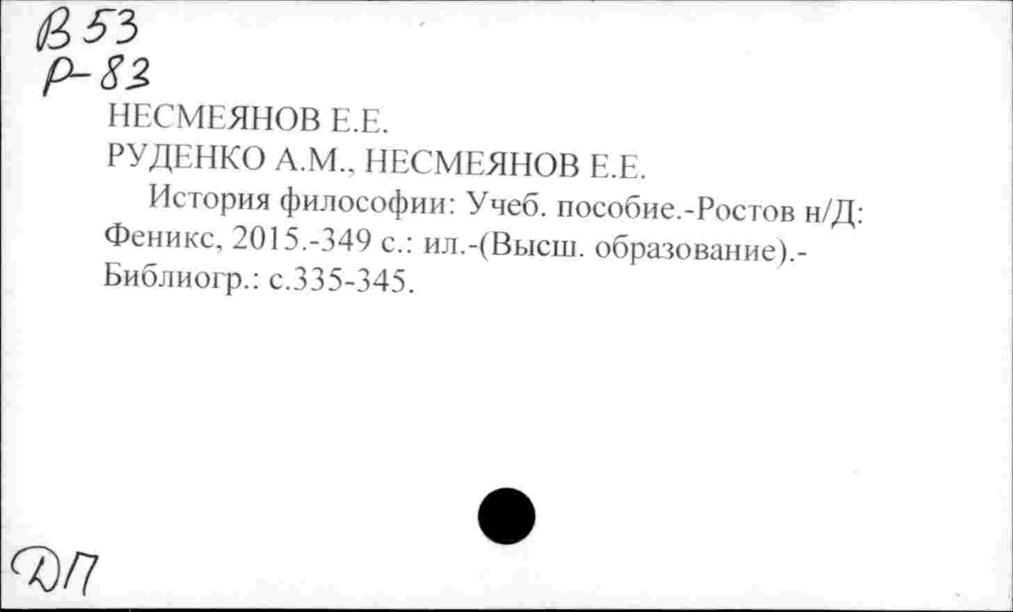 ﻿р-82
НЕСМЕЯНОВ Е.Е.
РУДЕНКО А.М.. НЕСМЕЯНОВ Е.Е.
История философии: Учеб. пособие.-Ростов н/Д: Феникс, 2015.-349 с.: ил.-(Высш, образование).-Библиогр.: с.335-345.